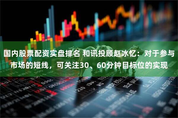 国内股票配资实盘排名 和讯投顾赵冰忆：对于参与市场的短线，可关注30、60分钟目标位的实现