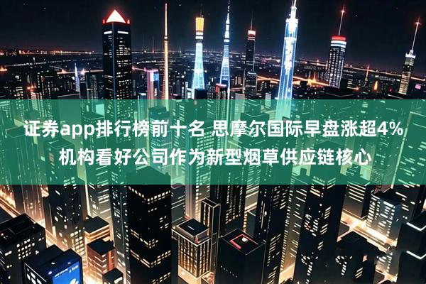 证券app排行榜前十名 思摩尔国际早盘涨超4% 机构看好公司作为新型烟草供应链核心