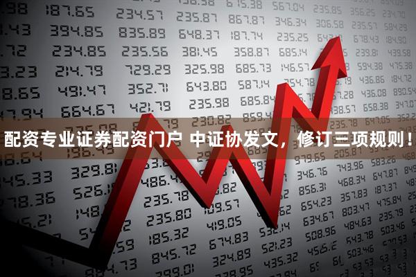 配资专业证券配资门户 中证协发文，修订三项规则！