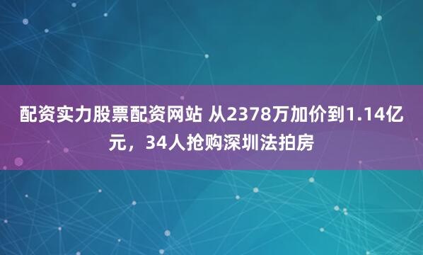 配资实力股票配资网站 从2378万加价到1.14亿元，34人抢购深圳法拍房