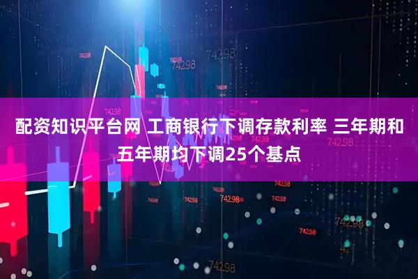 配资知识平台网 工商银行下调存款利率 三年期和五年期均下调25个基点