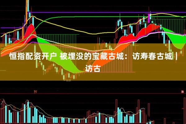 恒指配资开户 被埋没的宝藏古城：访寿春古城｜访古