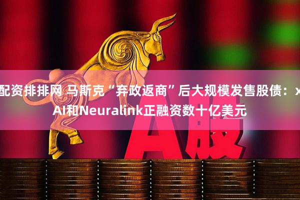 配资排排网 马斯克“弃政返商”后大规模发售股债：xAI和Neuralink正融资数十亿美元