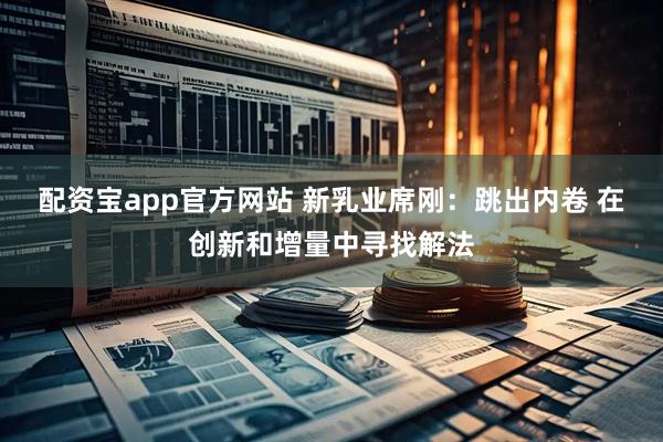 配资宝app官方网站 新乳业席刚：跳出内卷 在创新和增量中寻找解法