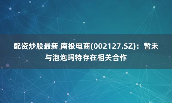 配资炒股最新 南极电商(002127.SZ)：暂未与泡泡玛特存在相关合作