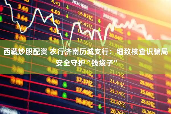 西藏炒股配资 农行济南历城支行：细致核查识骗局 安全守护“钱袋子”