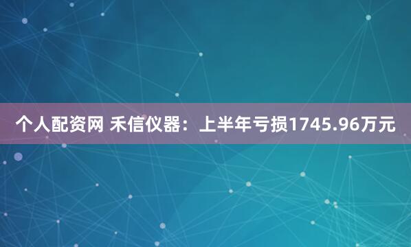 个人配资网 禾信仪器：上半年亏损1745.96万元