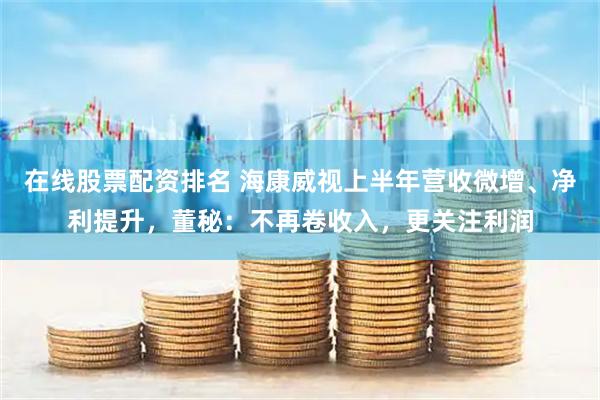 在线股票配资排名 海康威视上半年营收微增、净利提升，董秘：不再卷收入，更关注利润