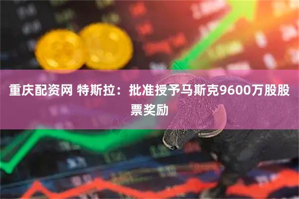 重庆配资网 特斯拉：批准授予马斯克9600万股股票奖励
