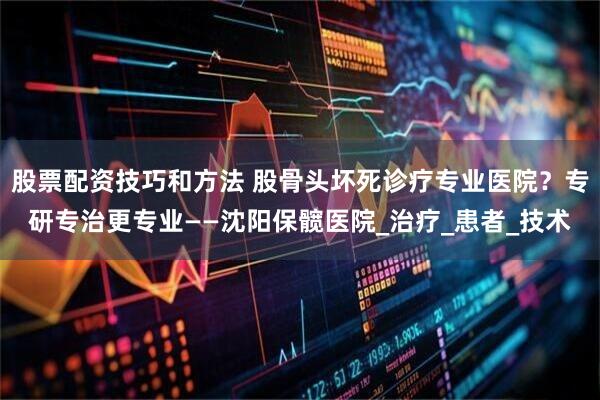 股票配资技巧和方法 股骨头坏死诊疗专业医院？专研专治更专业——沈阳保髋医院_治疗_患者_技术