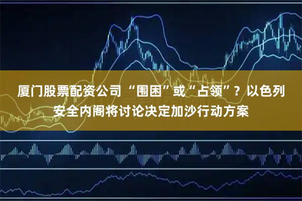 厦门股票配资公司 “围困”或“占领”？以色列安全内阁将讨论决定加沙行动方案