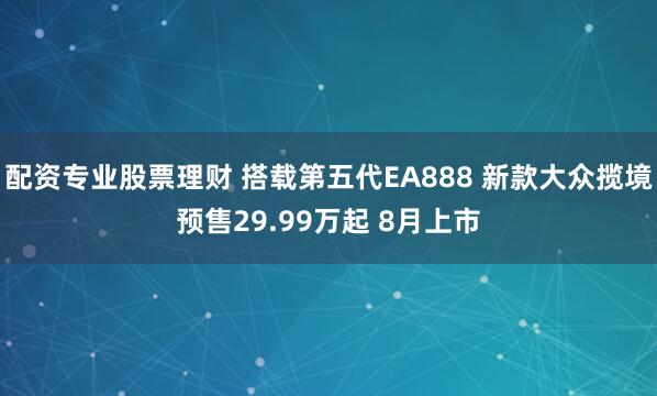 配资专业股票理财 搭载第五代EA888 新款大众揽境预售29.99万起 8月上市