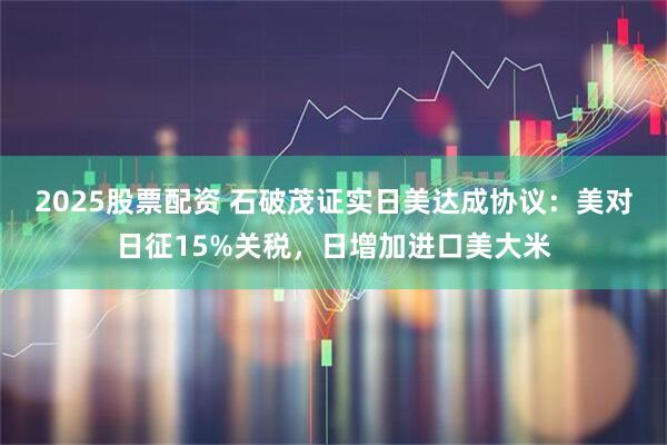 2025股票配资 石破茂证实日美达成协议：美对日征15%关税，日增加进口美大米