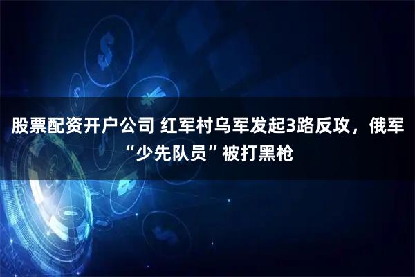 股票配资开户公司 红军村乌军发起3路反攻，俄军“少先队员”被打黑枪