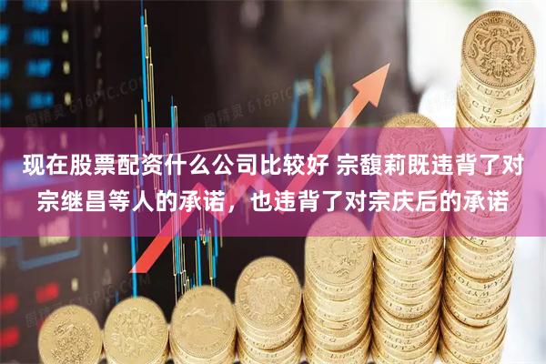 现在股票配资什么公司比较好 宗馥莉既违背了对宗继昌等人的承诺，也违背了对宗庆后的承诺