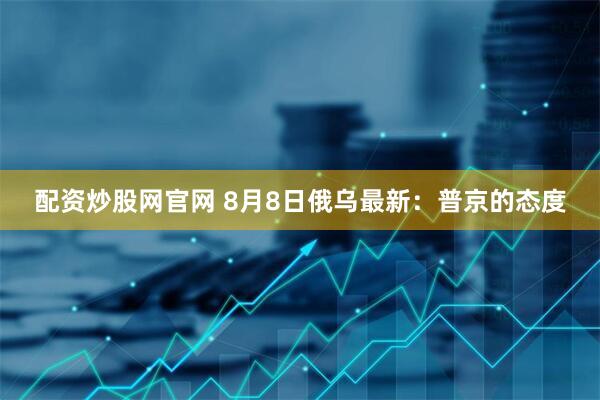 配资炒股网官网 8月8日俄乌最新：普京的态度