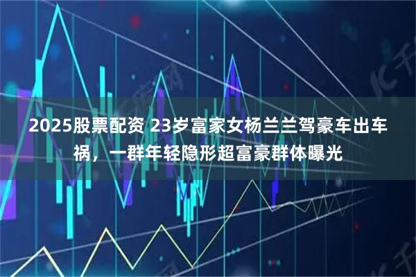 2025股票配资 23岁富家女杨兰兰驾豪车出车祸，一群年轻隐形超富豪群体曝光