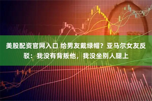 美股配资官网入口 给男友戴绿帽？亚马尔女友反驳：我没有背叛他，我没坐别人腿上