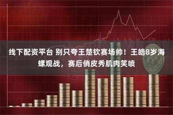 线下配资平台 别只夸王楚钦赛场帅！王皓8岁海螺观战，赛后俏皮秀肌肉笑喷