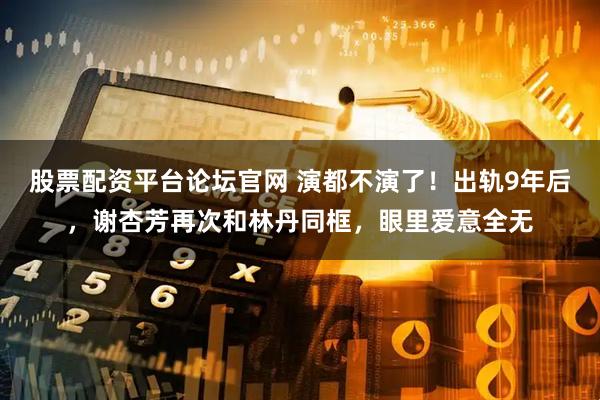 股票配资平台论坛官网 演都不演了！出轨9年后，谢杏芳再次和林丹同框，眼里爱意全无
