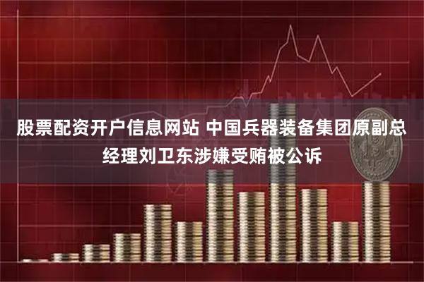 股票配资开户信息网站 中国兵器装备集团原副总经理刘卫东涉嫌受贿被公诉