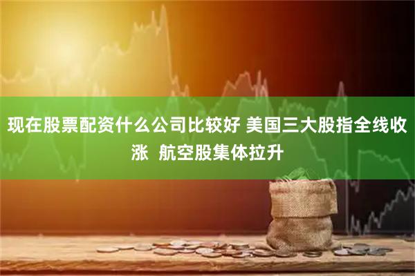 现在股票配资什么公司比较好 美国三大股指全线收涨 航空股集体拉升