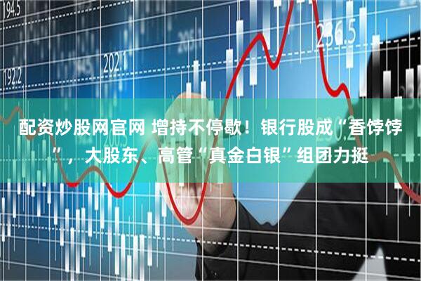 配资炒股网官网 增持不停歇！银行股成“香饽饽”，大股东、高管“真金白银”组团力挺