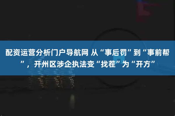 配资运营分析门户导航网 从“事后罚”到“事前帮”,开州区涉企执法变“找茬”为“开方”