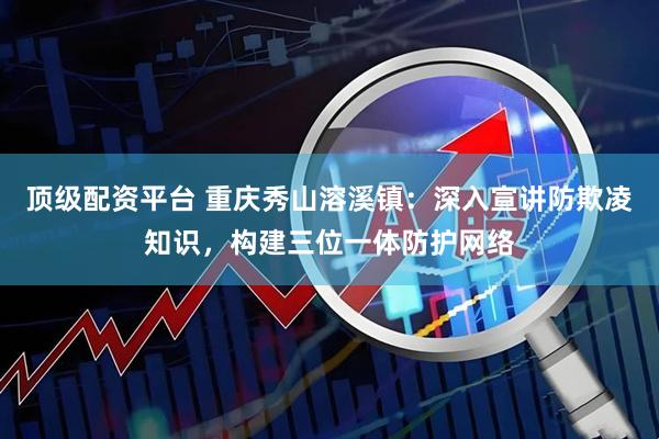 顶级配资平台 重庆秀山溶溪镇：深入宣讲防欺凌知识，构建三位一体防护网络