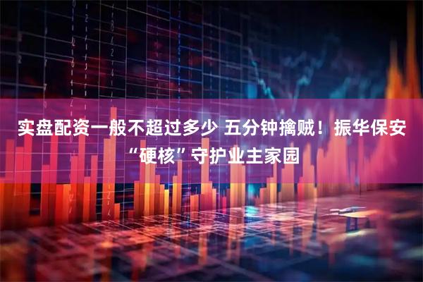 实盘配资一般不超过多少 五分钟擒贼！振华保安“硬核”守护业主家园