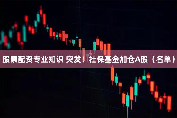 股票配资专业知识 突发！社保基金加仓A股（名单）