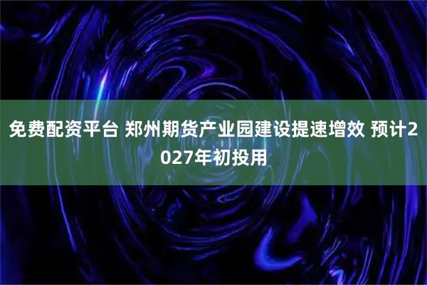 免费配资平台 郑州期货产业园建设提速增效 预计2027年初投用